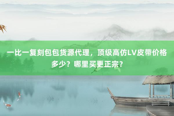 一比一复刻包包货源代理，顶级高仿LV皮带价格多少？哪里买更正宗？