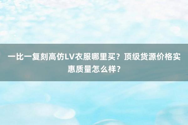 一比一复刻高仿LV衣服哪里买？顶级货源价格实惠质量怎么样？