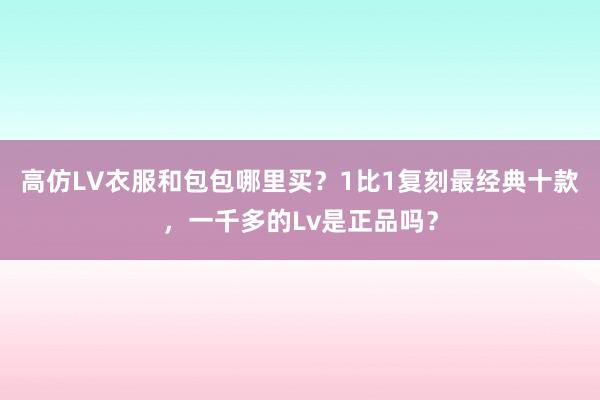 高仿LV衣服和包包哪里买？1比1复刻最经典十款，一千多的Lv是正品吗？
