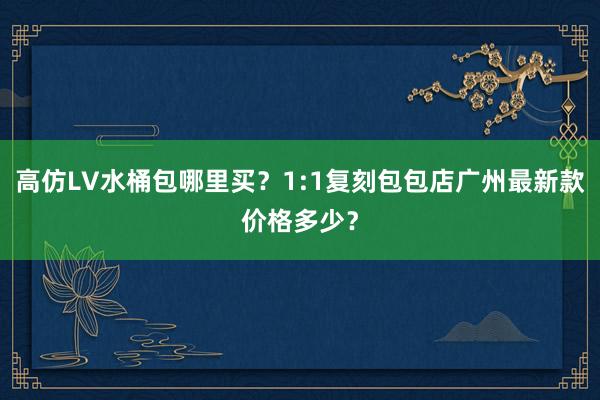 高仿LV水桶包哪里买？1:1复刻包包店广州最新款价格多少？