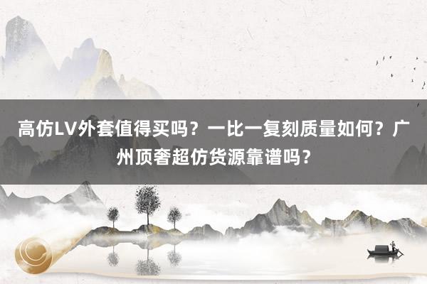 高仿LV外套值得买吗？一比一复刻质量如何？广州顶奢超仿货源靠谱吗？