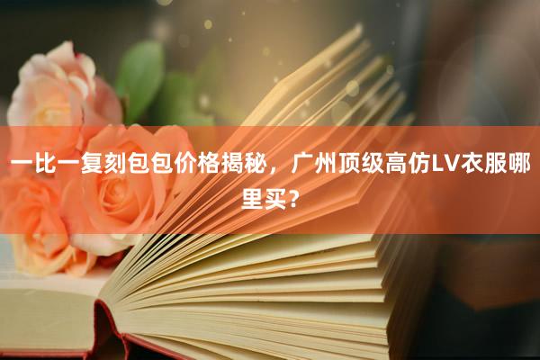 一比一复刻包包价格揭秘，广州顶级高仿LV衣服哪里买？