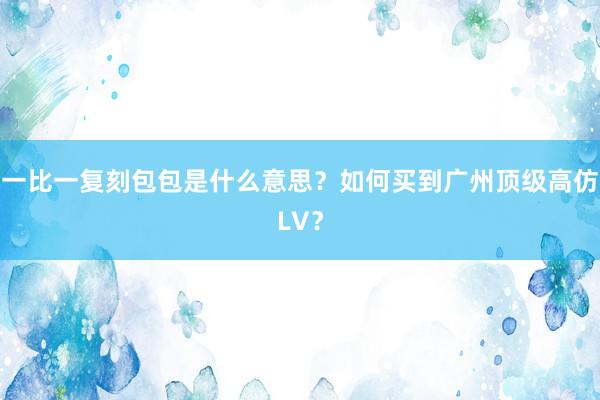 一比一复刻包包是什么意思？如何买到广州顶级高仿LV？