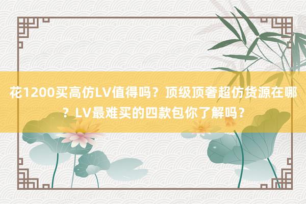 花1200买高仿LV值得吗？顶级顶奢超仿货源在哪？LV最难买的四款包你了解吗？
