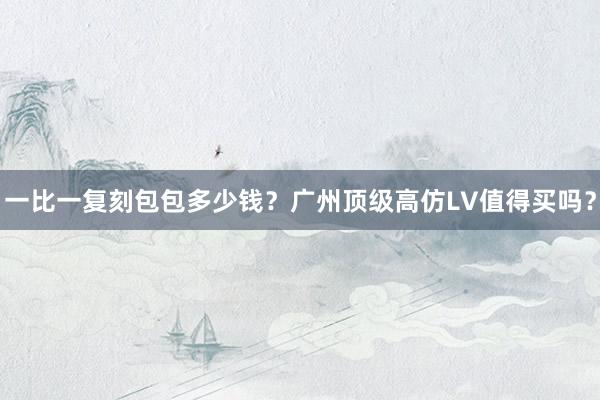 一比一复刻包包多少钱？广州顶级高仿LV值得买吗？