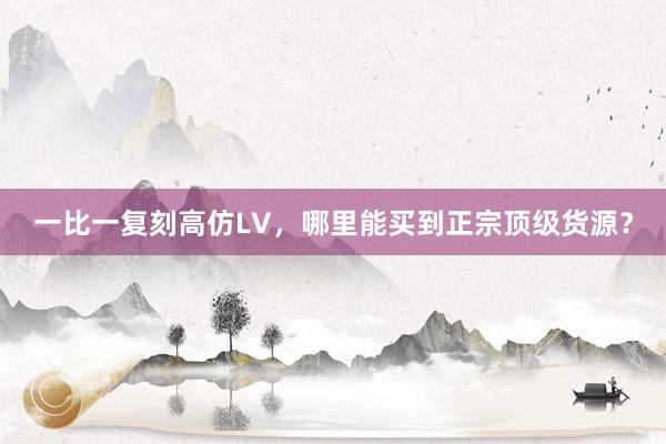 一比一复刻高仿LV，哪里能买到正宗顶级货源？
