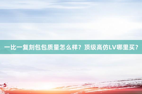 一比一复刻包包质量怎么样？顶级高仿LV哪里买？