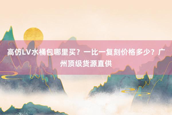 高仿LV水桶包哪里买？一比一复刻价格多少？广州顶级货源直供