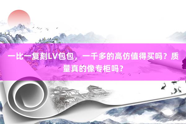 一比一复刻LV包包，一千多的高仿值得买吗？质量真的像专柜吗？