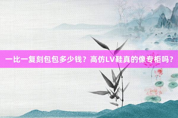 一比一复刻包包多少钱？高仿LV鞋真的像专柜吗？