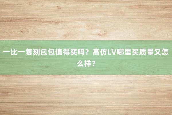 一比一复刻包包值得买吗？高仿LV哪里买质量又怎么样？