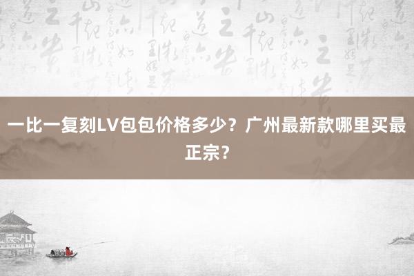 一比一复刻LV包包价格多少？广州最新款哪里买最正宗？