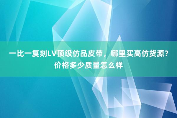 一比一复刻LV顶级仿品皮带，哪里买高仿货源？价格多少质量怎么样
