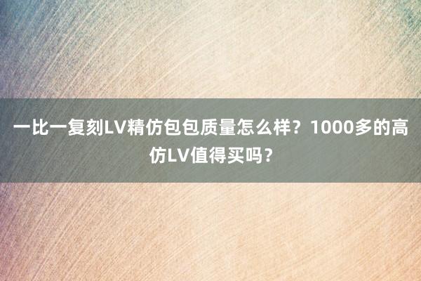 一比一复刻LV精仿包包质量怎么样？1000多的高仿LV值得买吗？