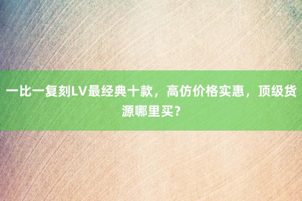 一比一复刻LV最经典十款，高仿价格实惠，顶级货源哪里买？