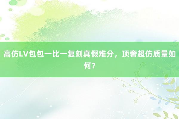 高仿LV包包一比一复刻真假难分，顶奢超仿质量如何？