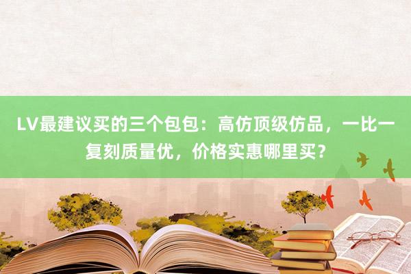 LV最建议买的三个包包：高仿顶级仿品，一比一复刻质量优，价格实惠哪里买？