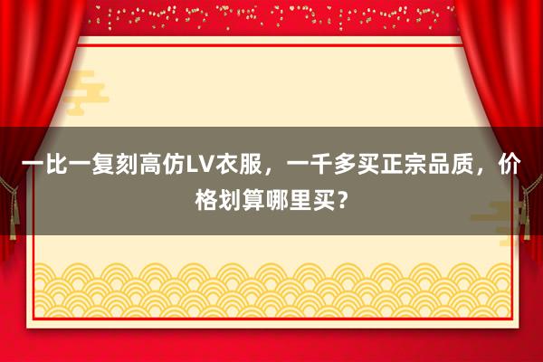 一比一复刻高仿LV衣服，一千多买正宗品质，价格划算哪里买？
