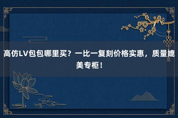 高仿LV包包哪里买？一比一复刻价格实惠，质量媲美专柜！