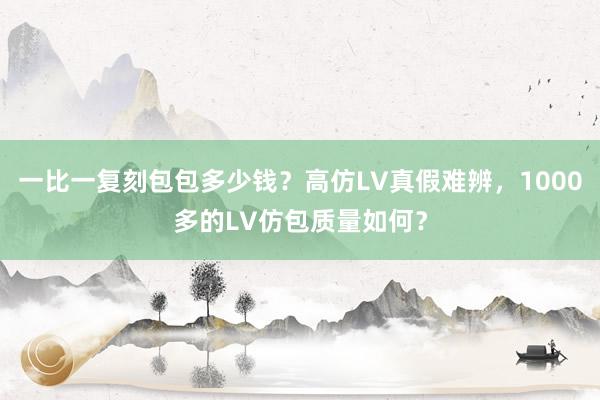 一比一复刻包包多少钱？高仿LV真假难辨，1000多的LV仿包质量如何？