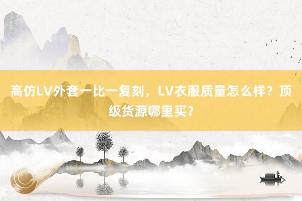 高仿LV外套一比一复刻，LV衣服质量怎么样？顶级货源哪里买？
