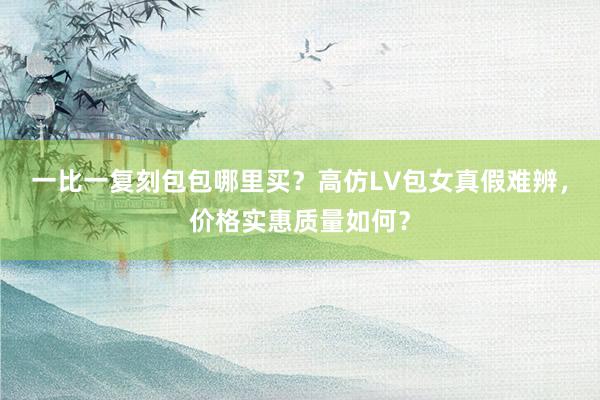 一比一复刻包包哪里买？高仿LV包女真假难辨，价格实惠质量如何？