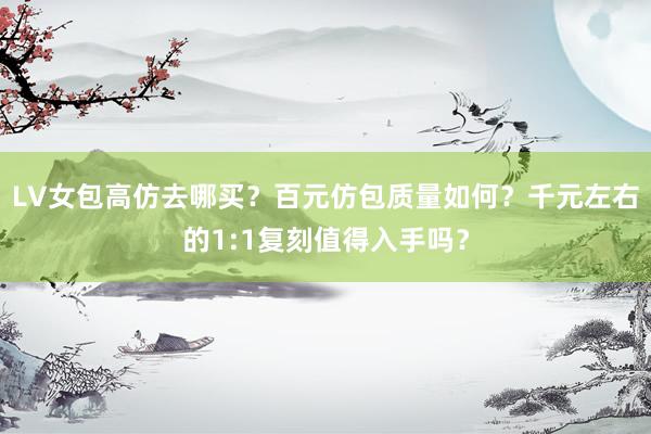 LV女包高仿去哪买？百元仿包质量如何？千元左右的1:1复刻值得入手吗？