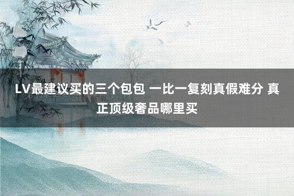 LV最建议买的三个包包 一比一复刻真假难分 真正顶级奢品哪里买