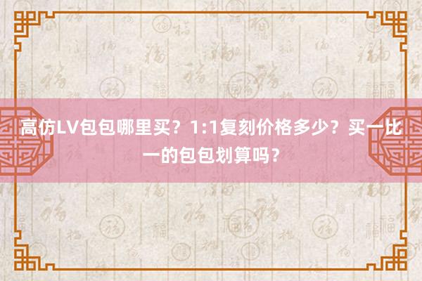 高仿LV包包哪里买？1:1复刻价格多少？买一比一的包包划算吗？