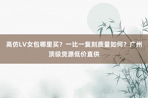 高仿LV女包哪里买？一比一复刻质量如何？广州顶级货源低价直供
