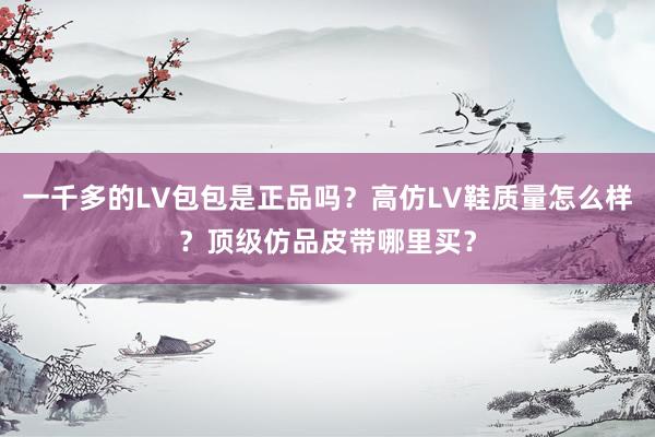 一千多的LV包包是正品吗？高仿LV鞋质量怎么样？顶级仿品皮带哪里买？