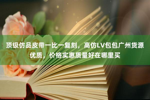 顶级仿品皮带一比一复刻，高仿LV包包广州货源优质，价格实惠质量好在哪里买