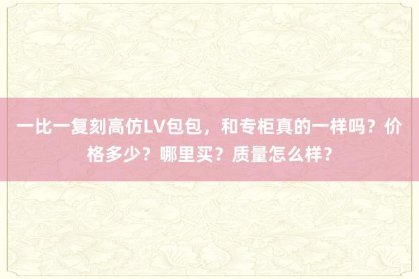 一比一复刻高仿LV包包，和专柜真的一样吗？价格多少？哪里买？质量怎么样？