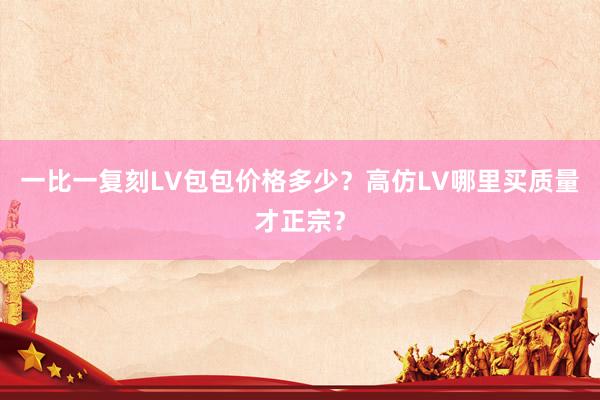 一比一复刻LV包包价格多少？高仿LV哪里买质量才正宗？