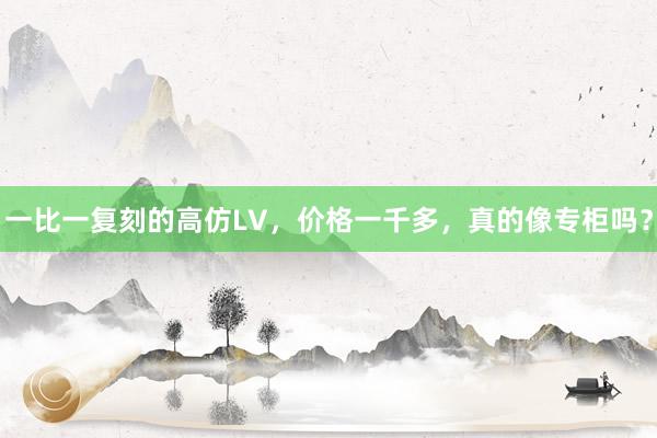 一比一复刻的高仿LV，价格一千多，真的像专柜吗？