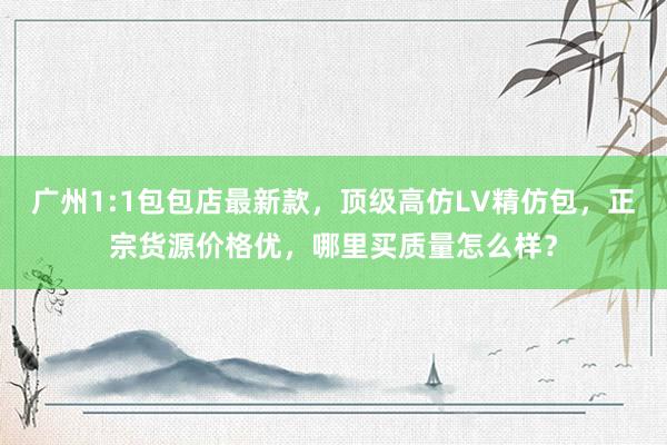 广州1:1包包店最新款，顶级高仿LV精仿包，正宗货源价格优，哪里买质量怎么样？