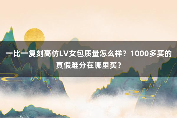 一比一复刻高仿LV女包质量怎么样？1000多买的真假难分在哪里买？