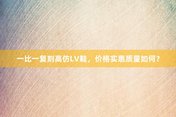 一比一复刻高仿LV鞋，价格实惠质量如何？