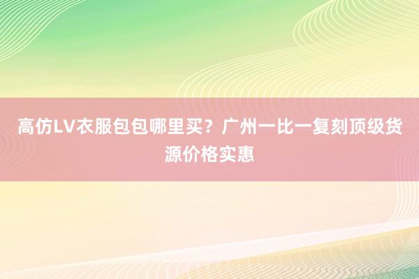 高仿LV衣服包包哪里买？广州一比一复刻顶级货源价格实惠