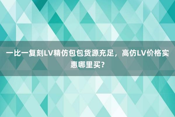 一比一复刻LV精仿包包货源充足，高仿LV价格实惠哪里买？