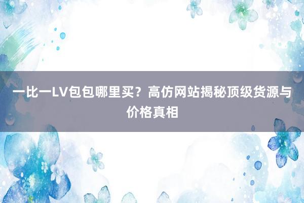 一比一LV包包哪里买？高仿网站揭秘顶级货源与价格真相
