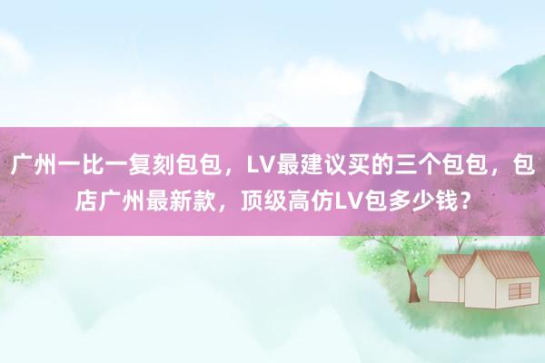 广州一比一复刻包包，LV最建议买的三个包包，包店广州最新款，顶级高仿LV包多少钱？