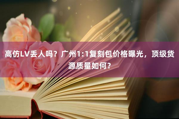 高仿LV丢人吗？广州1:1复刻包价格曝光，顶级货源质量如何？