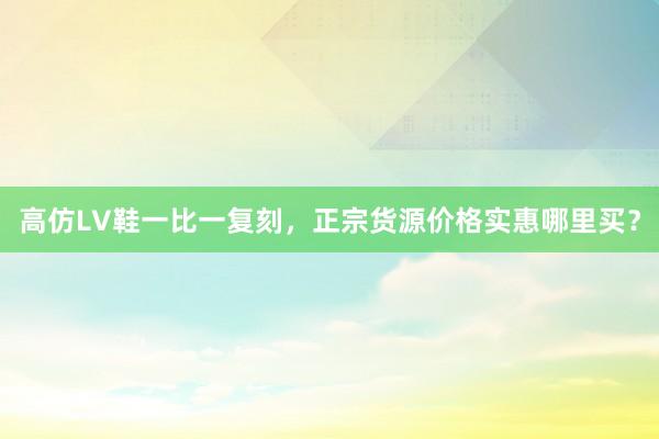 高仿LV鞋一比一复刻，正宗货源价格实惠哪里买？