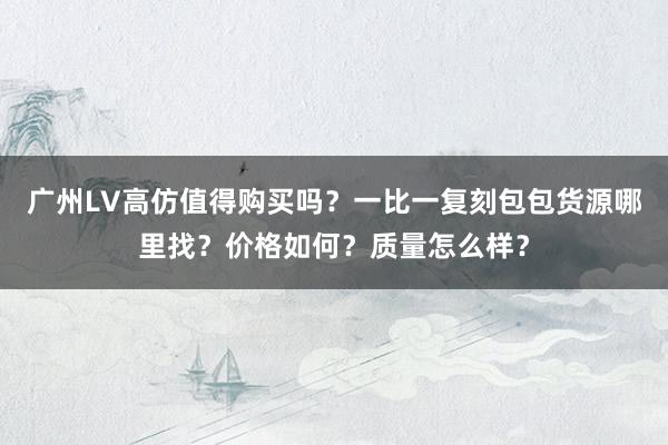 广州LV高仿值得购买吗？一比一复刻包包货源哪里找？价格如何？质量怎么样？