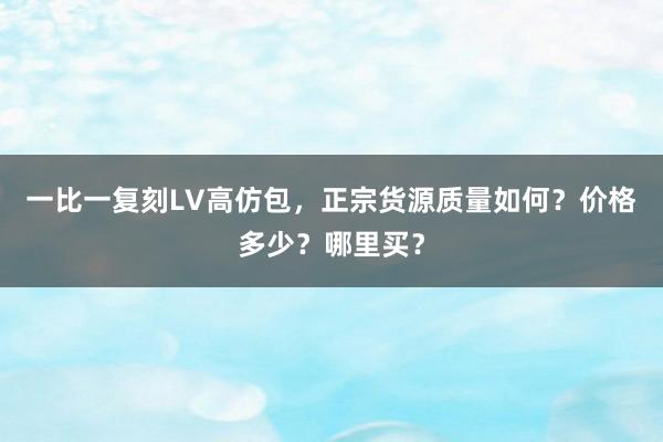 一比一复刻LV高仿包，正宗货源质量如何？价格多少？哪里买？