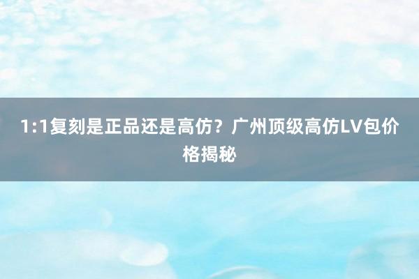 1:1复刻是正品还是高仿？广州顶级高仿LV包价格揭秘