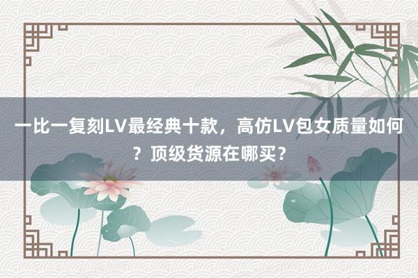 一比一复刻LV最经典十款，高仿LV包女质量如何？顶级货源在哪买？