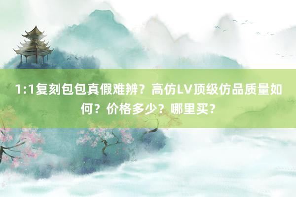 1:1复刻包包真假难辨？高仿LV顶级仿品质量如何？价格多少？哪里买？