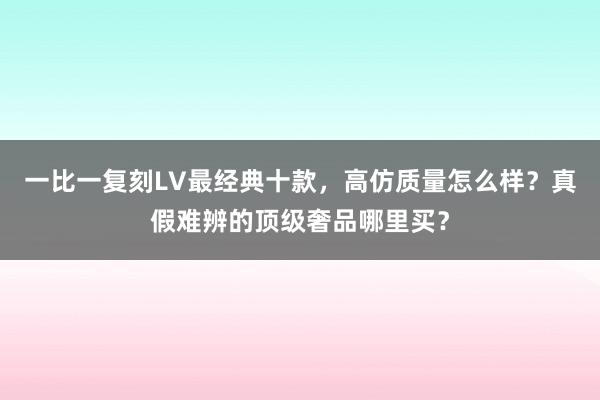 一比一复刻LV最经典十款，高仿质量怎么样？真假难辨的顶级奢品哪里买？